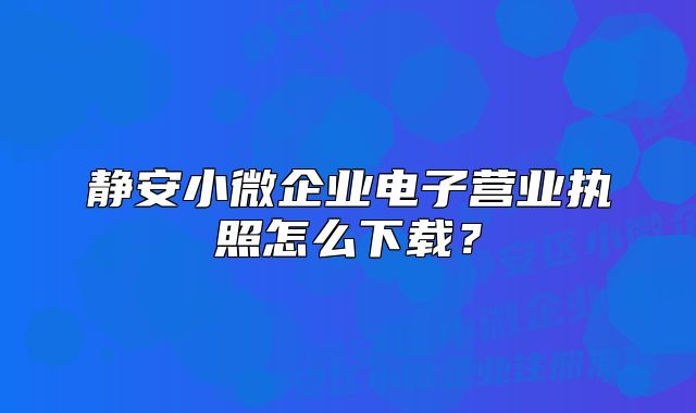 静安小微企业电子营业执照怎么下载？