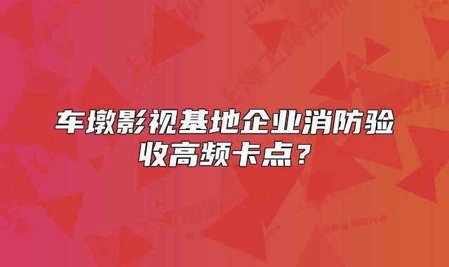 车墩影视基地企业消防验收高频卡点？
