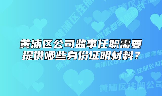 黄浦区公司监事任职需要提供哪些身份证明材料？