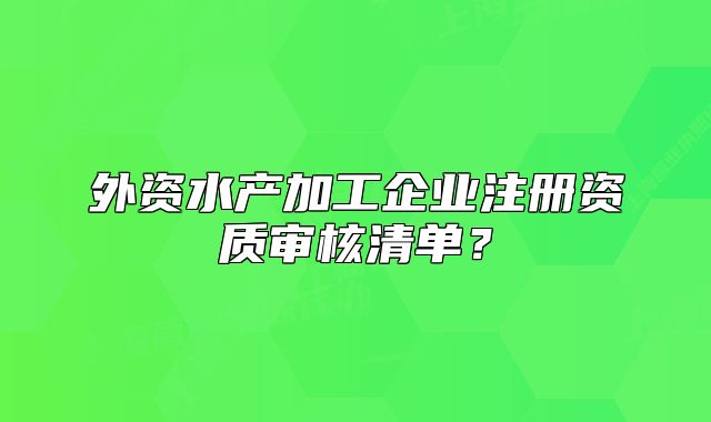 外资水产加工企业注册资质审核清单？