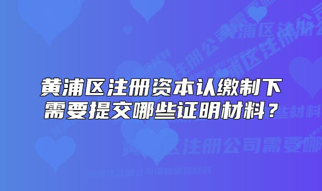 黄浦区注册资本认缴制下需要提交哪些证明材料？