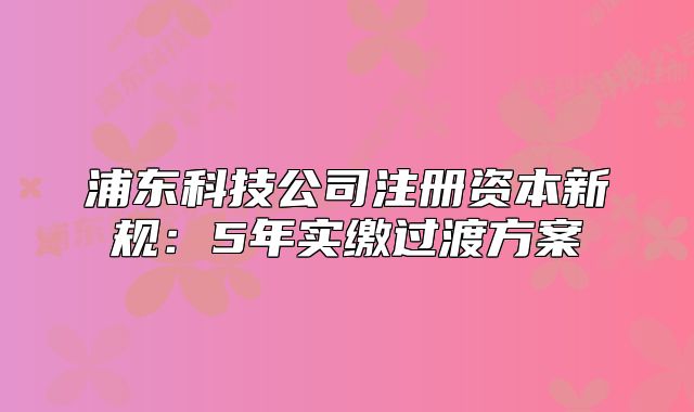 浦东科技公司注册资本新规:5年实缴过渡方案