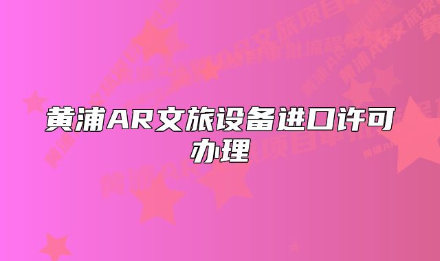 黄浦AR文旅设备进口许可办理