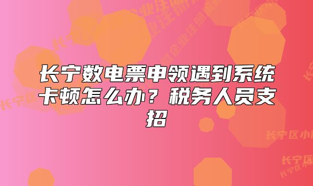 长宁数电票申领遇到系统卡顿怎么办？税务人员支招