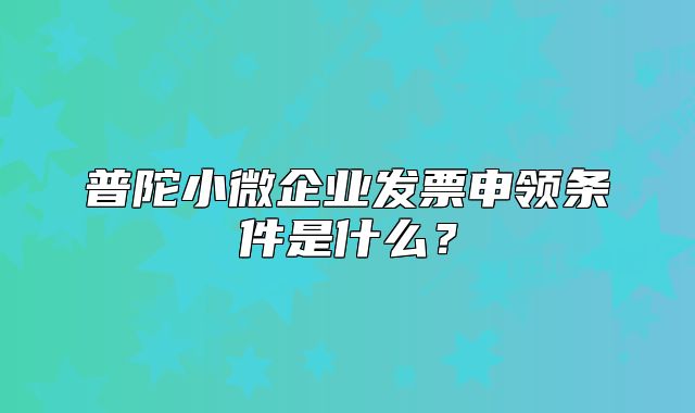 普陀小微企业发票申领条件是什么？