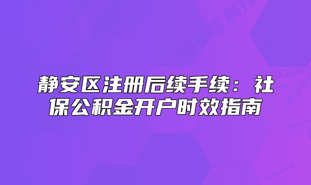 静安区注册后续手续：社保公积金开户时效指南