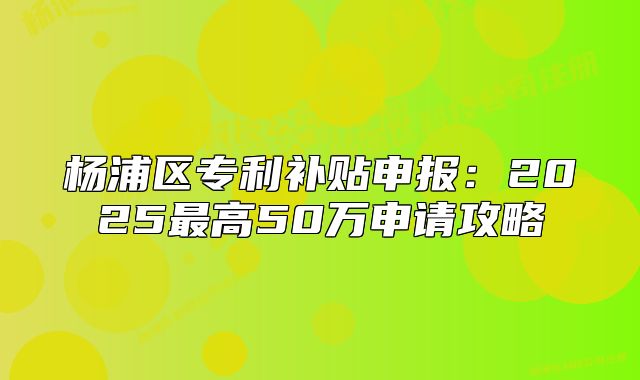 杨浦区专利补贴申报:2025最高50万申请攻略
