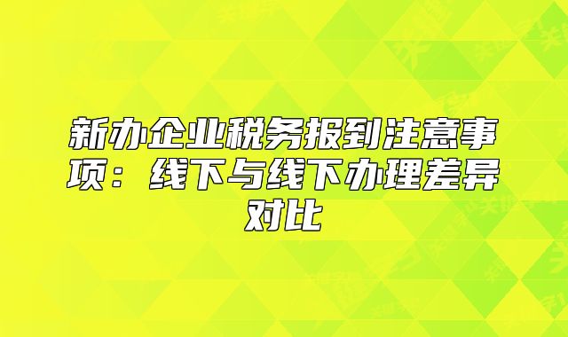 新办企业税务报到注意事项：线下与线下办理差异对比