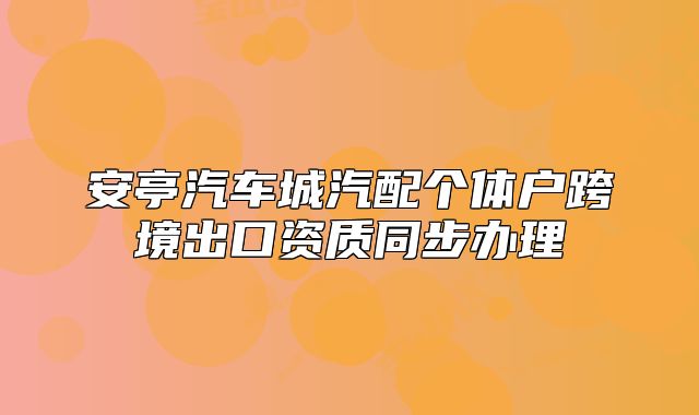 安亭汽车城汽配个体户跨境出口资质同步办理