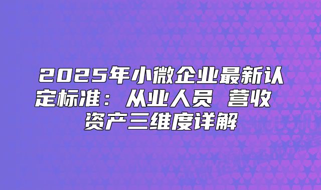 2025年小微企业最新认定标准：从业人员 营收 资产三维度详解