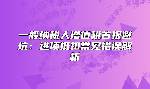 一般纳税人增值税首报避坑:进项抵扣常见错误解析