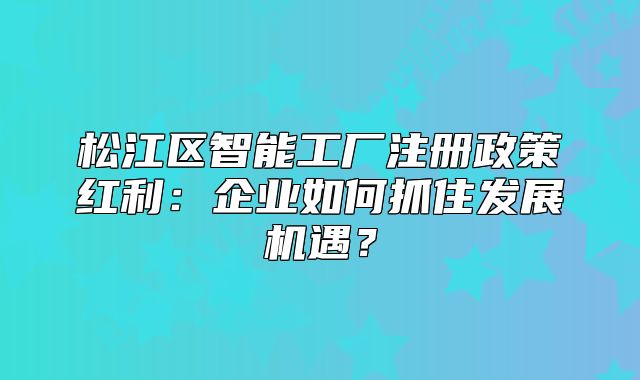 松江区智能工厂注册政策红利：企业如何抓住发展机遇？