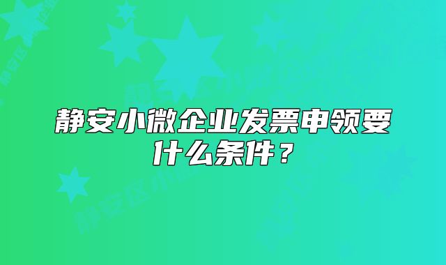 静安小微企业发票申领要什么条件？