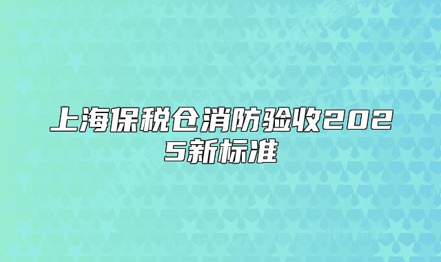 上海保税仓消防验收2025新标准