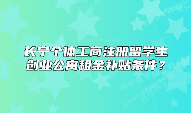 长宁个体工商注册留学生创业公寓租金补贴条件？