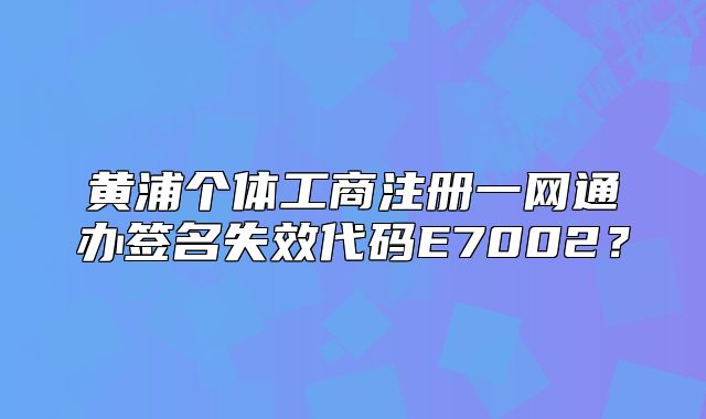 黄浦个体工商注册一网通办签名失效代码E7002？