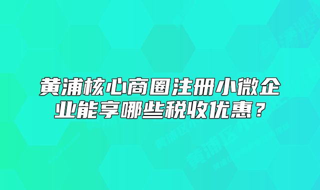 黄浦核心商圈注册小微企业能享哪些税收优惠？