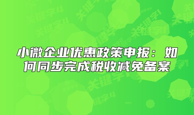 小微企业优惠政策申报:如何同步完成税收减免备案