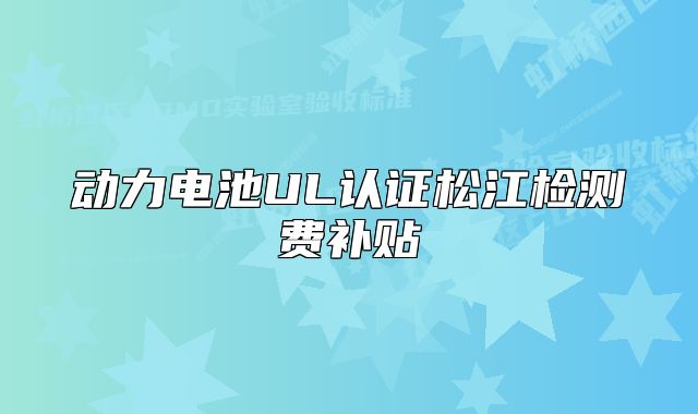 动力电池UL认证松江检测费补贴