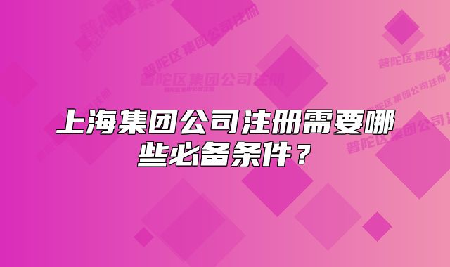 上海集团公司注册需要哪些必备条件?