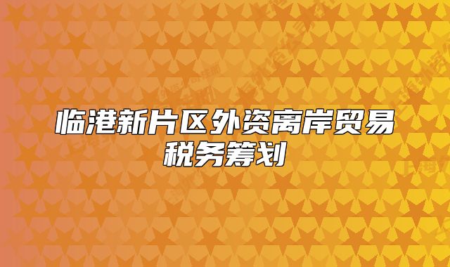 临港新片区外资离岸贸易税务筹划