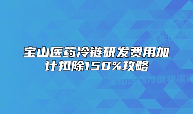 宝山医药冷链研发费用加计扣除150%攻略
