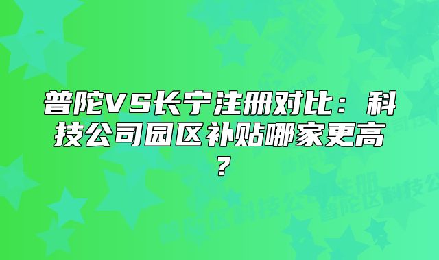普陀VS长宁注册对比:科技公司园区补贴哪家更高?
