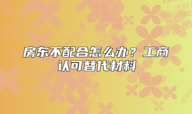 房东不配合怎么办？工商认可替代材料
