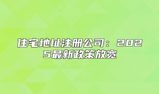 住宅地址注册公司：2025最新政策放宽
