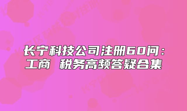长宁科技公司注册60问:工商 税务高频答疑合集