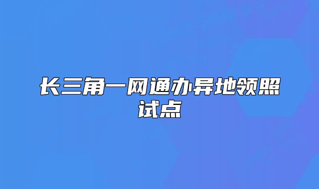 长三角一网通办异地领照试点