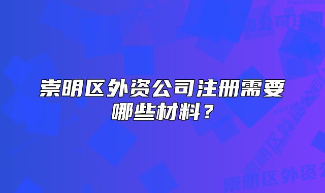 崇明区外资公司注册需要哪些材料？
