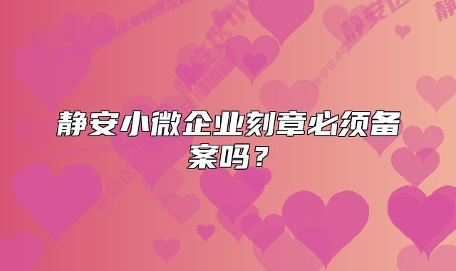 静安小微企业刻章必须备案吗?