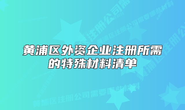 黄浦区外资企业注册所需的特殊材料清单