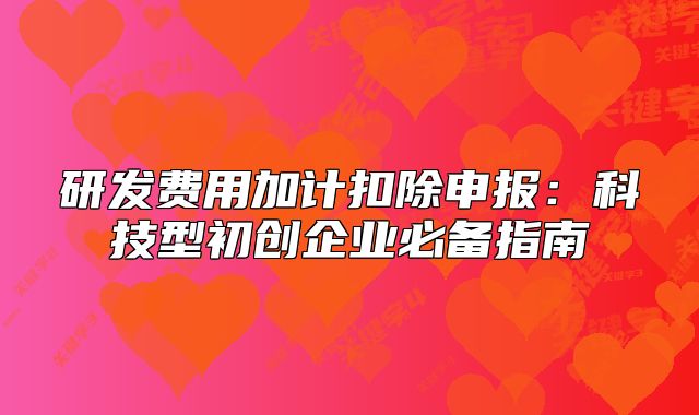 研发费用加计扣除申报：科技型初创企业必备指南