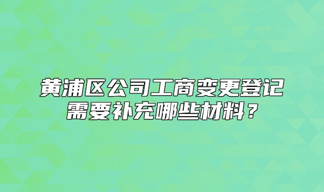 黄浦区公司工商变更登记需要补充哪些材料？