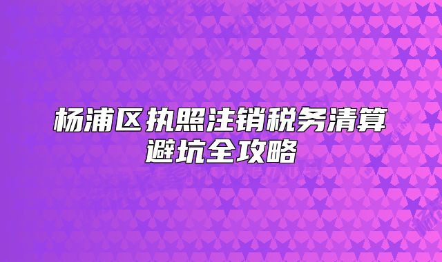 杨浦区执照注销税务清算避坑全攻略