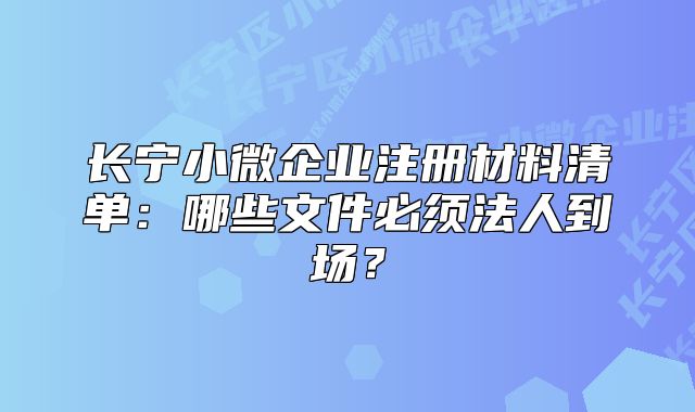 长宁小微企业注册材料清单：哪些文件必须法人到场？