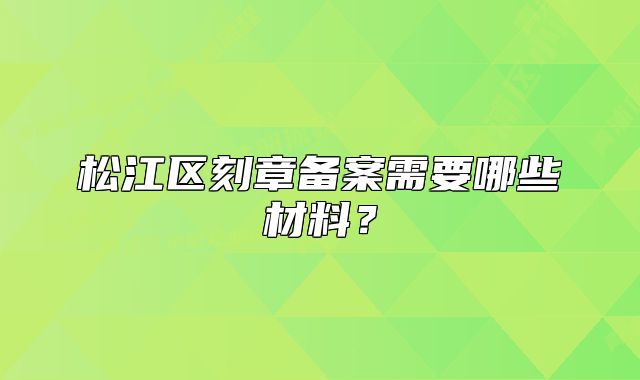 松江区刻章备案需要哪些材料?