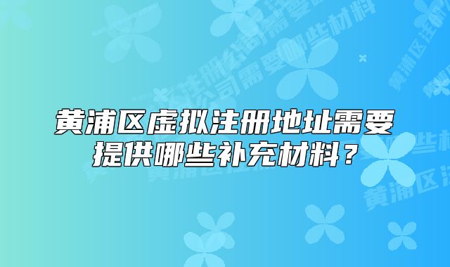 黄浦区虚拟注册地址需要提供哪些补充材料?