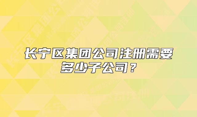 长宁区集团公司注册需要多少子公司？