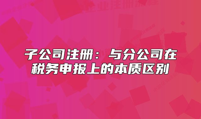 子公司注册:与分公司在税务申报上的本质区别