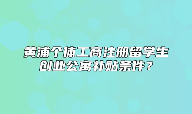 黄浦个体工商注册留学生创业公寓补贴条件?