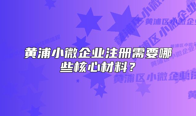 黄浦小微企业注册需要哪些核心材料？