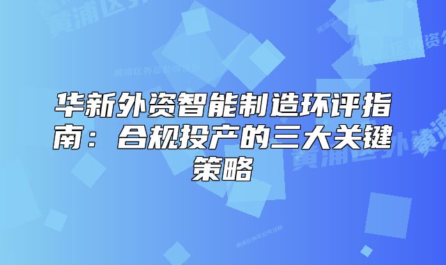 华新外资智能制造环评指南：合规投产的三大关键策略