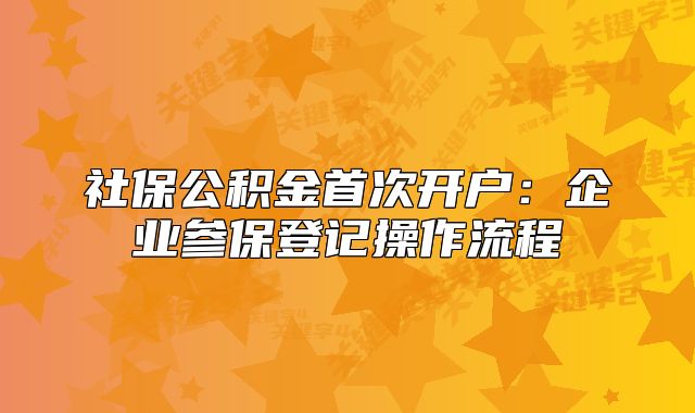 社保公积金首次开户:企业参保登记操作流程