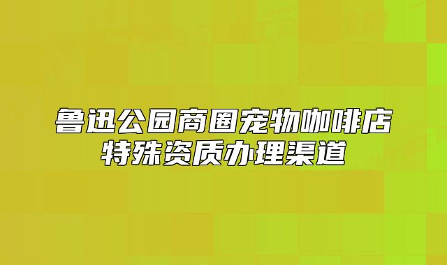 鲁迅公园商圈宠物咖啡店特殊资质办理渠道