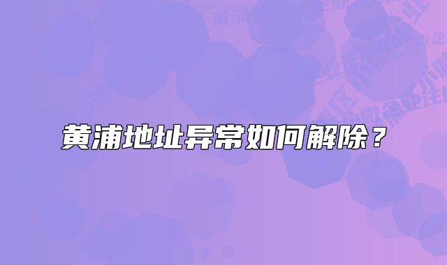 黄浦地址异常如何解除?