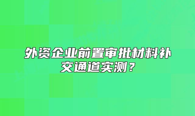 外资企业前置审批材料补交通道实测？