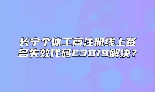 长宁个体工商注册线上签名失效代码E3019解决？